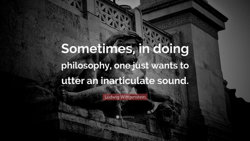 Ludwig Wittgenstein Quote: “Sometimes, in doing philosophy, one just wants to utter an inarticulate sound.”