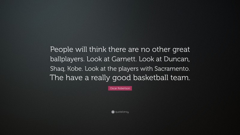 Oscar Robertson Quote: “People will think there are no other great ballplayers. Look at Garnett. Look at Duncan, Shaq, Kobe. Look at the players with Sacramento. The have a really good basketball team.”