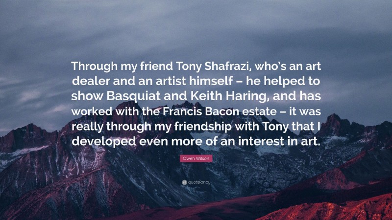 Owen Wilson Quote: “Through my friend Tony Shafrazi, who’s an art dealer and an artist himself – he helped to show Basquiat and Keith Haring, and has worked with the Francis Bacon estate – it was really through my friendship with Tony that I developed even more of an interest in art.”