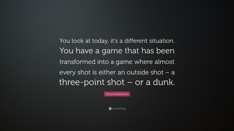 Oscar Robertson Quote: “You look at today, it’s a different situation. You have a game that has been transformed into a game where almost every shot is either an outside shot – a three-point shot – or a dunk.”