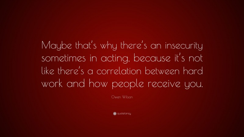 Owen Wilson Quote: “Maybe that’s why there’s an insecurity sometimes in acting, because it’s not like there’s a correlation between hard work and how people receive you.”