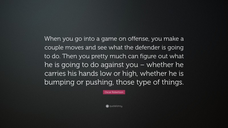 Oscar Robertson Quote: “When you go into a game on offense, you make a couple moves and see what the defender is going to do. Then you pretty much can figure out what he is going to do against you – whether he carries his hands low or high, whether he is bumping or pushing, those type of things.”