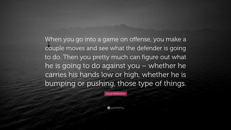 Oscar Robertson Quote: “When you go into a game on offense, you make a couple moves and see what the defender is going to do. Then you pretty much can figure out what he is going to do against you – whether he carries his hands low or high, whether he is bumping or pushing, those type of things.”