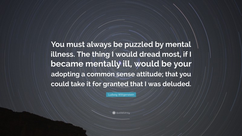 Ludwig Wittgenstein Quote: “You must always be puzzled by mental illness. The thing I would dread most, if I became mentally ill, would be your adopting a common sense attitude; that you could take it for granted that I was deluded.”