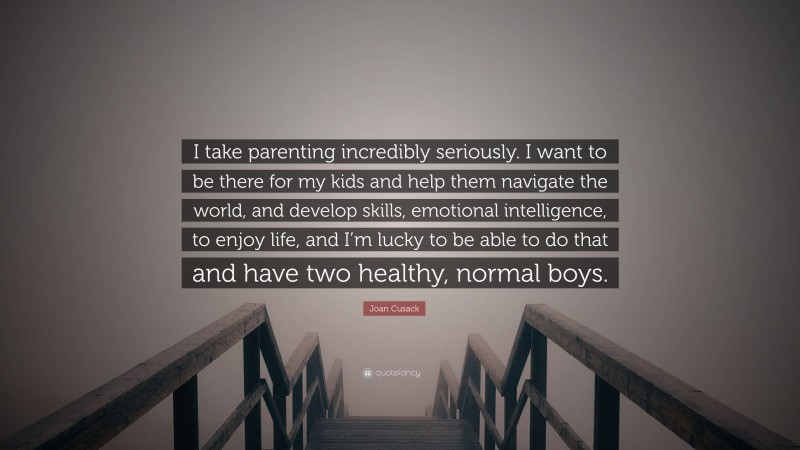 Joan Cusack Quote: “I take parenting incredibly seriously. I want to be there for my kids and help them navigate the world, and develop skills, emotional intelligence, to enjoy life, and I’m lucky to be able to do that and have two healthy, normal boys.”