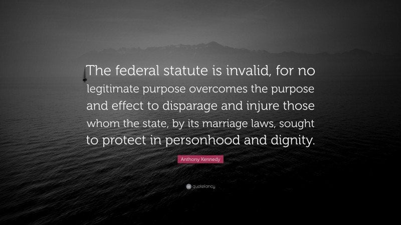 Anthony Kennedy Quote: “The federal statute is invalid, for no legitimate purpose overcomes the purpose and effect to disparage and injure those whom the state, by its marriage laws, sought to protect in personhood and dignity.”