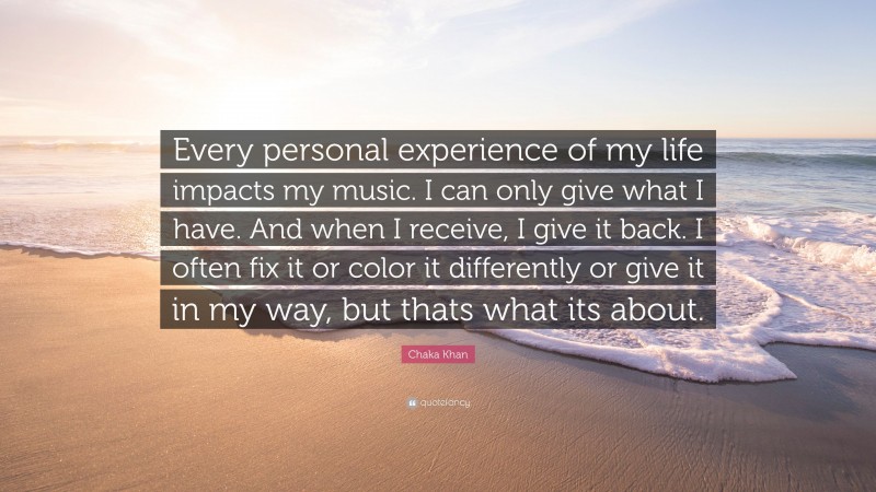 Chaka Khan Quote: “Every personal experience of my life impacts my music. I can only give what I have. And when I receive, I give it back. I often fix it or color it differently or give it in my way, but thats what its about.”