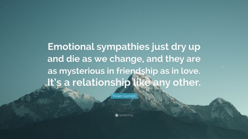 Vivian Gornick Quote: “Emotional sympathies just dry up and die as we change, and they are as mysterious in friendship as in love. It’s a relationship like any other.”