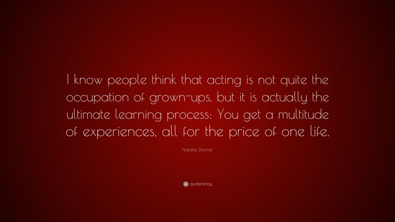 Natalie Dormer Quote: “I know people think that acting is not quite the occupation of grown-ups, but it is actually the ultimate learning process: You get a multitude of experiences, all for the price of one life.”