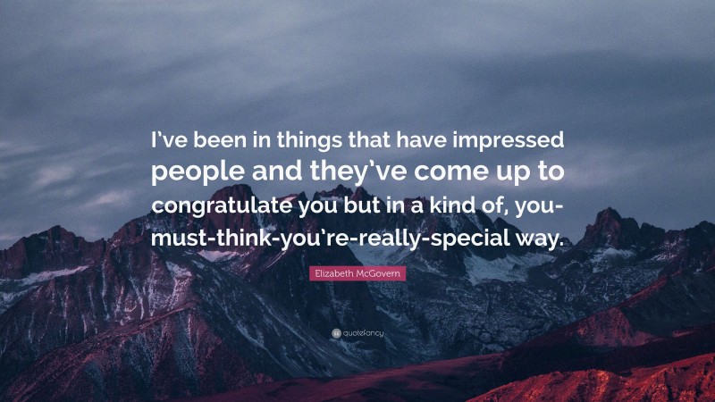 Elizabeth McGovern Quote: “I’ve been in things that have impressed people and they’ve come up to congratulate you but in a kind of, you-must-think-you’re-really-special way.”