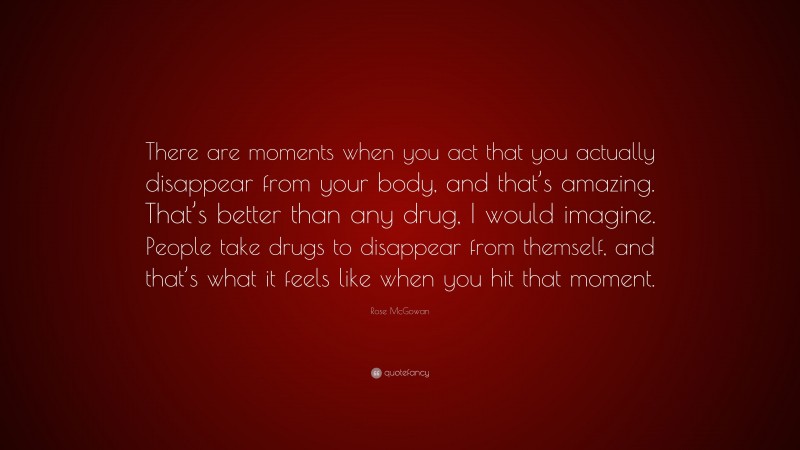 Rose McGowan Quote: “There are moments when you act that you actually disappear from your body, and that’s amazing. That’s better than any drug, I would imagine. People take drugs to disappear from themself, and that’s what it feels like when you hit that moment.”