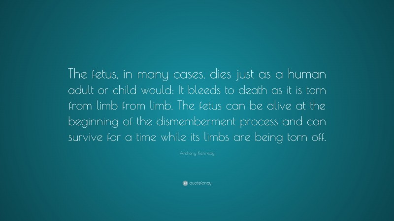 Anthony Kennedy Quote: “The fetus, in many cases, dies just as a human adult or child would: It bleeds to death as it is torn from limb from limb. The fetus can be alive at the beginning of the dismemberment process and can survive for a time while its limbs are being torn off.”