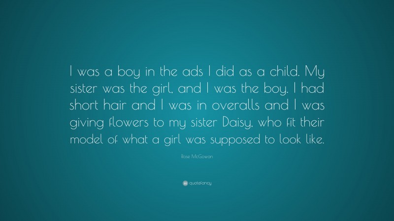 Rose McGowan Quote: “I was a boy in the ads I did as a child. My sister was the girl, and I was the boy. I had short hair and I was in overalls and I was giving flowers to my sister Daisy, who fit their model of what a girl was supposed to look like.”