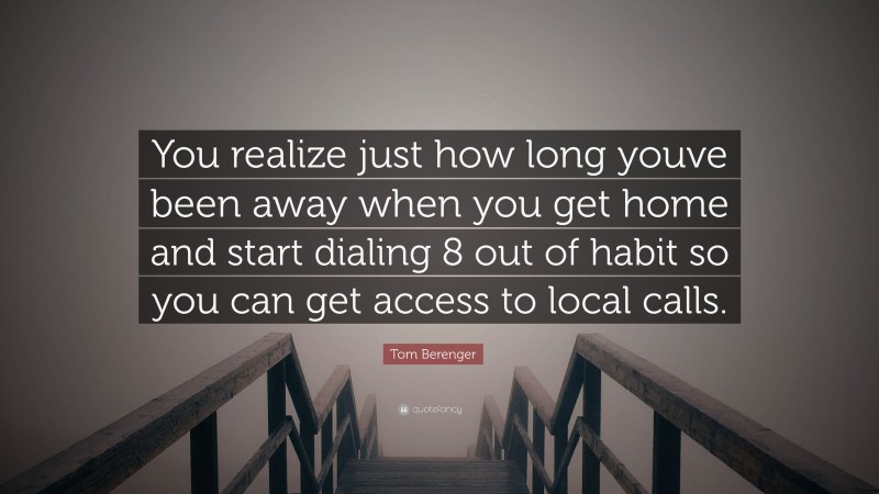 Tom Berenger Quote: “You realize just how long youve been away when you get home and start dialing 8 out of habit so you can get access to local calls.”