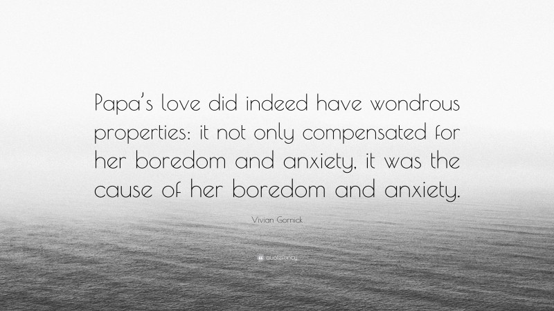 Vivian Gornick Quote: “Papa’s love did indeed have wondrous properties: it not only compensated for her boredom and anxiety, it was the cause of her boredom and anxiety.”