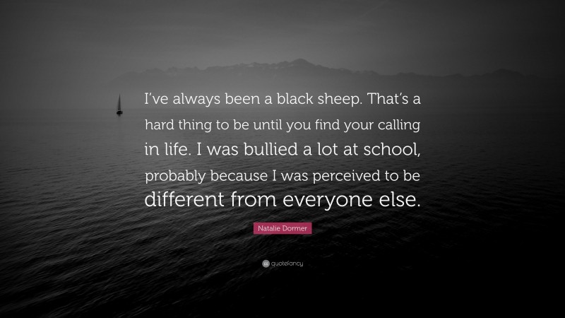 Natalie Dormer Quote: “I’ve always been a black sheep. That’s a hard thing to be until you find your calling in life. I was bullied a lot at school, probably because I was perceived to be different from everyone else.”