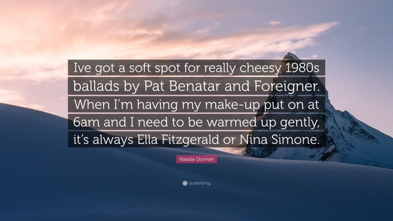 Natalie Dormer Quote: “Ive got a soft spot for really cheesy 1980s ballads by Pat Benatar and Foreigner. When I’m having my make-up put on at 6am and I need to be warmed up gently, it’s always Ella Fitzgerald or Nina Simone.”