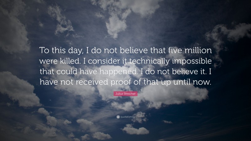 Julius Streicher Quote: “To this day, I do not believe that five million were killed. I consider it technically impossible that could have happened. I do not believe it. I have not received proof of that up until now.”