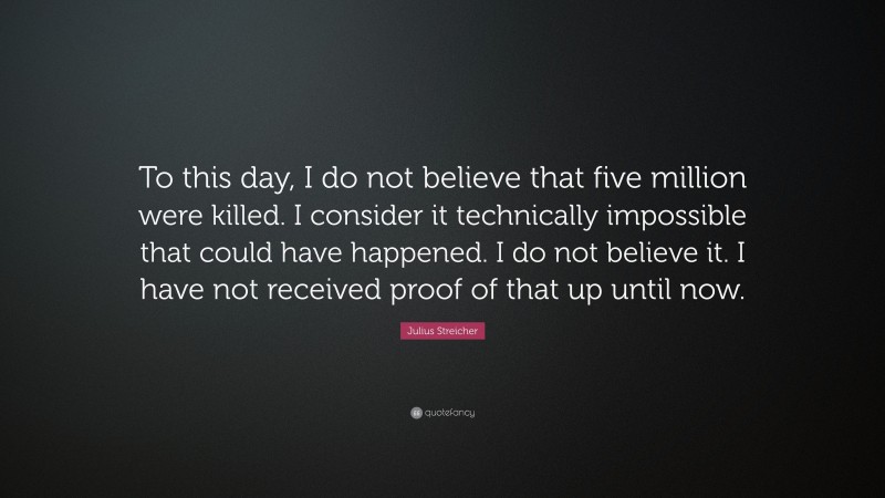 Julius Streicher Quote: “To this day, I do not believe that five million were killed. I consider it technically impossible that could have happened. I do not believe it. I have not received proof of that up until now.”
