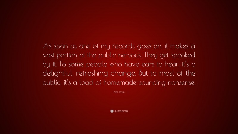 Nick Lowe Quote: “As soon as one of my records goes on, it makes a vast portion of the public nervous. They get spooked by it. To some people who have ears to hear, it’s a delightful, refreshing change. But to most of the public, it’s a load of homemade-sounding nonsense.”