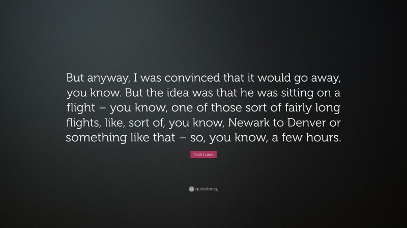 Nick Lowe Quote: “But anyway, I was convinced that it would go away, you know. But the idea was that he was sitting on a flight – you know, one of those sort of fairly long flights, like, sort of, you know, Newark to Denver or something like that – so, you know, a few hours.”