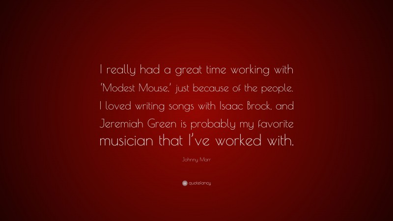 Johnny Marr Quote: “I really had a great time working with ‘Modest Mouse,’ just because of the people. I loved writing songs with Isaac Brock, and Jeremiah Green is probably my favorite musician that I’ve worked with.”