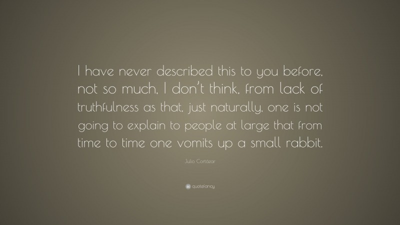 Julio Cortázar Quote: “I have never described this to you before, not so much, I don’t think, from lack of truthfulness as that, just naturally, one is not going to explain to people at large that from time to time one vomits up a small rabbit.”
