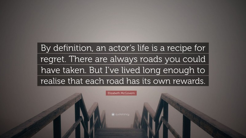 Elizabeth McGovern Quote: “By definition, an actor’s life is a recipe for regret. There are always roads you could have taken. But I’ve lived long enough to realise that each road has its own rewards.”