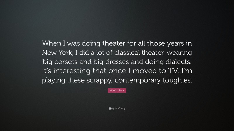 Mireille Enos Quote: “When I was doing theater for all those years in New York, I did a lot of classical theater, wearing big corsets and big dresses and doing dialects. It’s interesting that once I moved to TV, I’m playing these scrappy, contemporary toughies.”