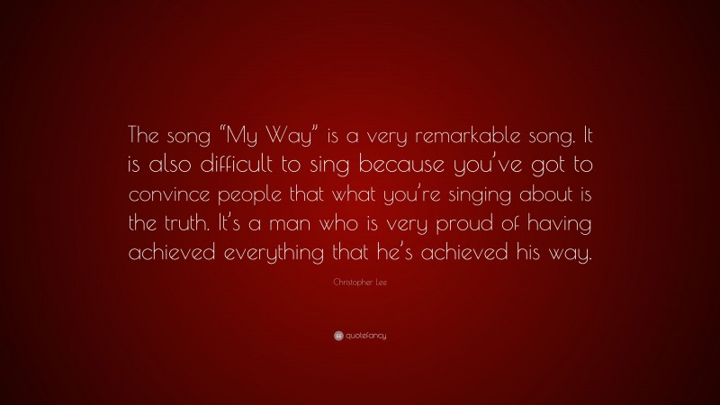 Christopher Lee Quote: “The song “My Way” is a very remarkable song. It is also difficult to sing because you’ve got to convince people that what you’re singing about is the truth. It’s a man who is very proud of having achieved everything that he’s achieved his way.”