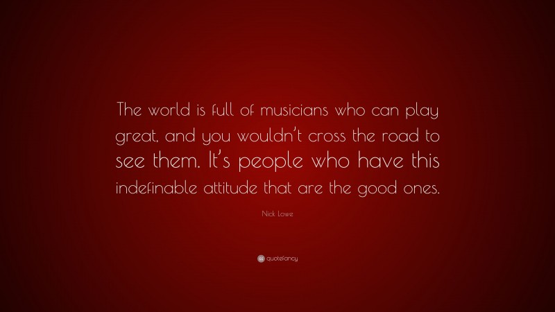 Nick Lowe Quote: “The world is full of musicians who can play great, and you wouldn’t cross the road to see them. It’s people who have this indefinable attitude that are the good ones.”