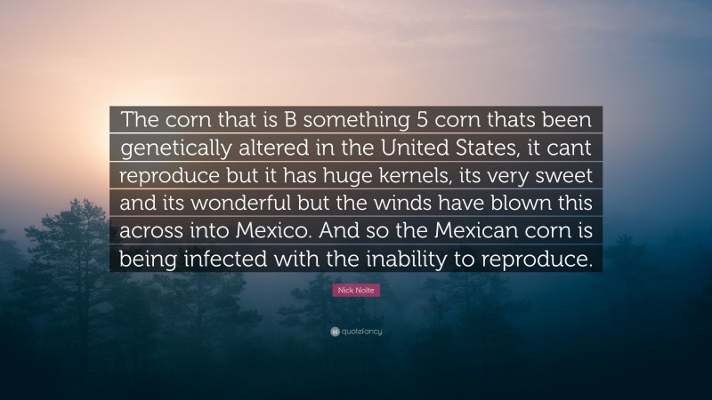Nick Nolte Quote: “The corn that is B something 5 corn thats been genetically altered in the United States, it cant reproduce but it has huge kernels, its very sweet and its wonderful but the winds have blown this across into Mexico. And so the Mexican corn is being infected with the inability to reproduce.”