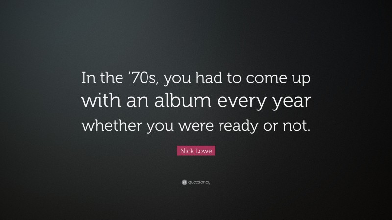 Nick Lowe Quote: “In the ’70s, you had to come up with an album every year whether you were ready or not.”