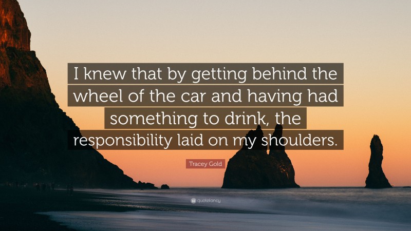 Tracey Gold Quote: “I knew that by getting behind the wheel of the car and having had something to drink, the responsibility laid on my shoulders.”
