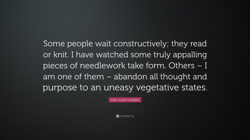 Ada Louise Huxtable Quote: “Some people wait constructively; they read or knit. I have watched some truly appalling pieces of needlework take form. Others – I am one of them – abandon all thought and purpose to an uneasy vegetative states.”