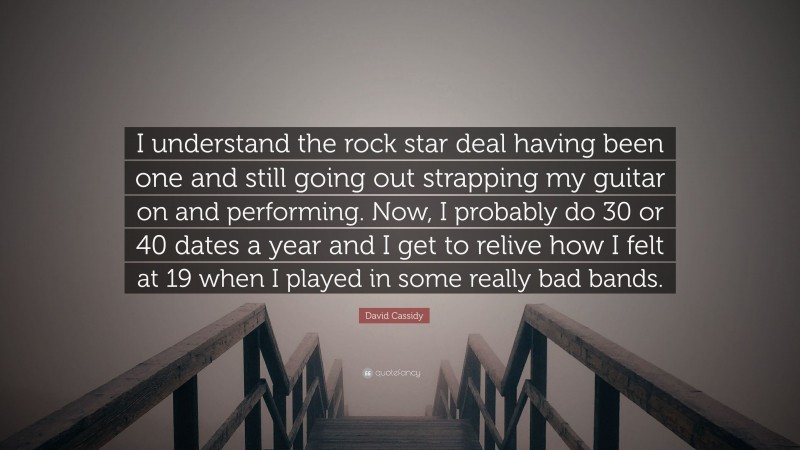 David Cassidy Quote: “I understand the rock star deal having been one and still going out strapping my guitar on and performing. Now, I probably do 30 or 40 dates a year and I get to relive how I felt at 19 when I played in some really bad bands.”