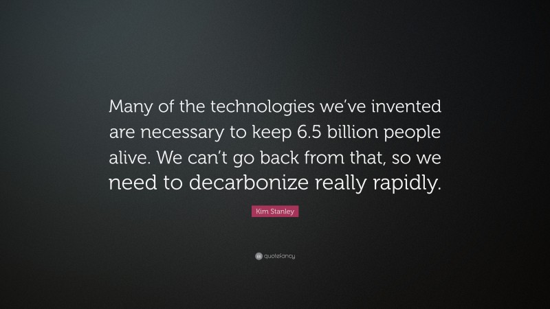 Kim Stanley Quote: “Many of the technologies we’ve invented are necessary to keep 6.5 billion people alive. We can’t go back from that, so we need to decarbonize really rapidly.”