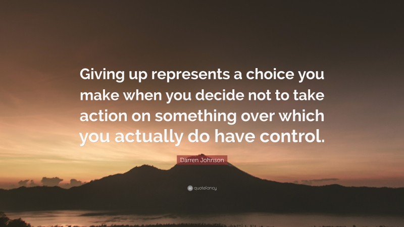 Darren Johnson Quote: “Giving up represents a choice you make when you decide not to take action on something over which you actually do have control.”