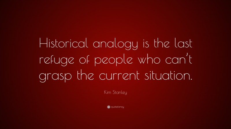 Kim Stanley Quote: “Historical analogy is the last refuge of people who can’t grasp the current situation.”