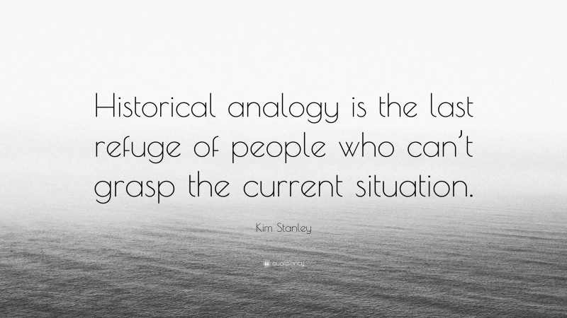 Kim Stanley Quote: “Historical analogy is the last refuge of people who can’t grasp the current situation.”