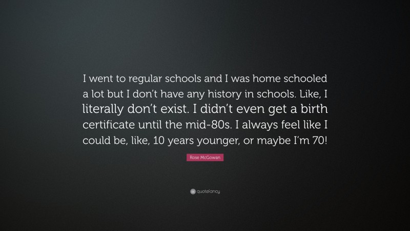 Rose McGowan Quote: “I went to regular schools and I was home schooled a lot but I don’t have any history in schools. Like, I literally don’t exist. I didn’t even get a birth certificate until the mid-80s. I always feel like I could be, like, 10 years younger, or maybe I’m 70!”