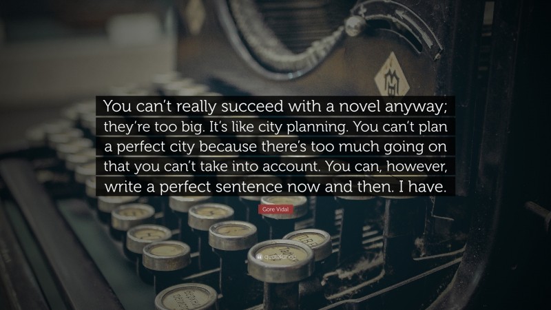 Gore Vidal Quote: “You can’t really succeed with a novel anyway; they’re too big. It’s like city planning. You can’t plan a perfect city because there’s too much going on that you can’t take into account. You can, however, write a perfect sentence now and then. I have.”