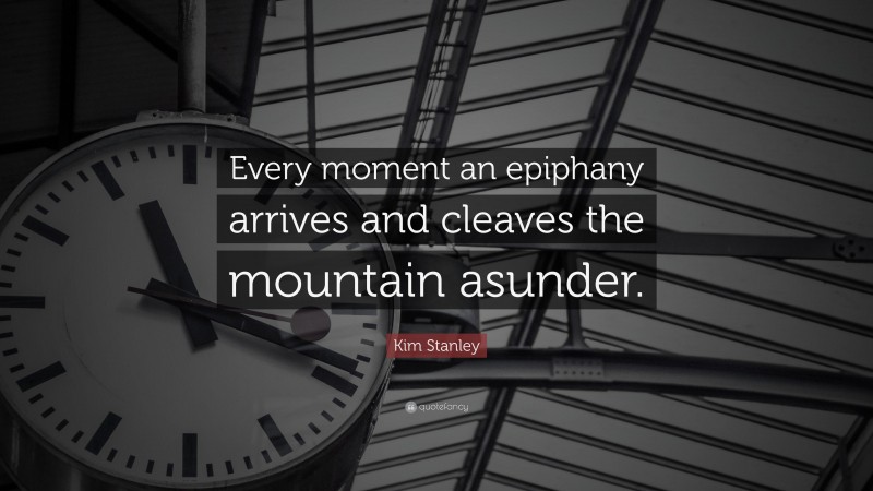 Kim Stanley Quote: “Every moment an epiphany arrives and cleaves the mountain asunder.”