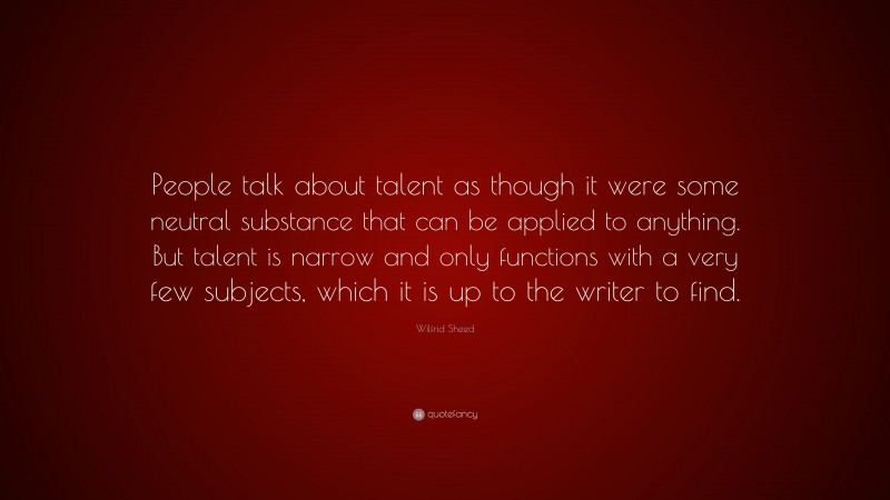 Wilfrid Sheed Quote: “People talk about talent as though it were some neutral substance that can be applied to anything. But talent is narrow and only functions with a very few subjects, which it is up to the writer to find.”