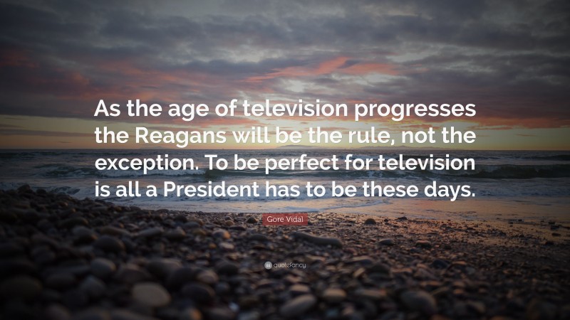 Gore Vidal Quote: “As the age of television progresses the Reagans will be the rule, not the exception. To be perfect for television is all a President has to be these days.”