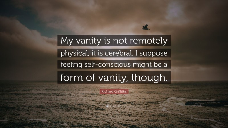 Richard Griffiths Quote: “My vanity is not remotely physical, it is cerebral. I suppose feeling self-conscious might be a form of vanity, though.”