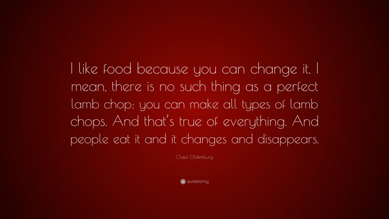 Claes Oldenburg Quote: “I like food because you can change it. I mean, there is no such thing as a perfect lamb chop; you can make all types of lamb chops. And that’s true of everything. And people eat it and it changes and disappears.”