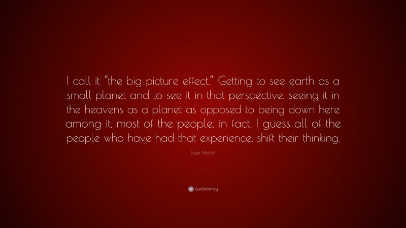 Edgar Mitchell Quote: “I call it “the big picture effect.” Getting to see earth as a small planet and to see it in that perspective, seeing it in the heavens as a planet as opposed to being down here among it, most of the people, in fact, I guess all of the people who have had that experience, shift their thinking.”