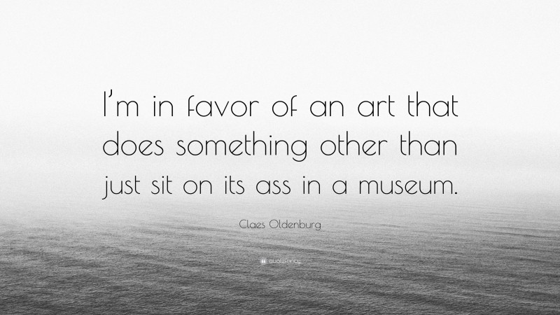 Claes Oldenburg Quote: “I’m in favor of an art that does something other than just sit on its ass in a museum.”