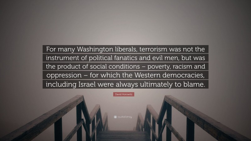 David Horowitz Quote: “For many Washington liberals, terrorism was not the instrument of political fanatics and evil men, but was the product of social conditions – poverty, racism and oppression – for which the Western democracies, including Israel were always ultimately to blame.”